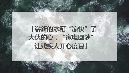崭新的冰箱“凉快”了大伙的心，“家电圆梦”让残疾人开心度夏