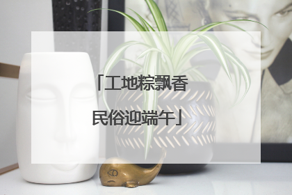 工地粽飘香 民俗迎端午