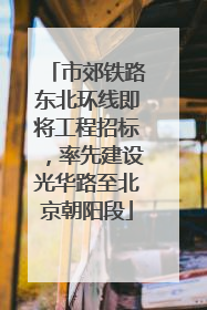 市郊铁路东北环线即将工程招标，率先建设光华路至北京朝阳段