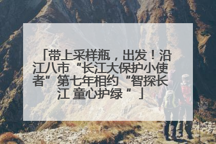 带上采样瓶，出发！沿江八市“长江大保护小使者”第七年相约“智探长江 童心护绿 ”