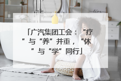 广汽集团工会：“疗”与“养”并重，“休”与“学”同行