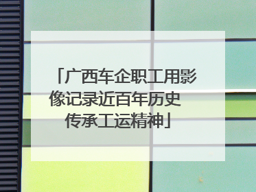 广西车企职工用影像记录近百年历史 传承工运精神