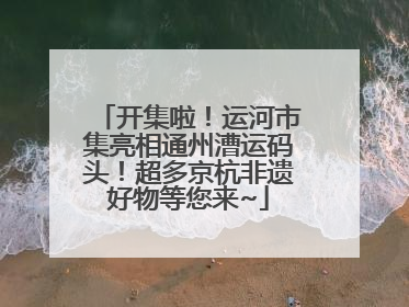开集啦！运河市集亮相通州漕运码头！超多京杭非遗好物等您来~