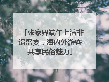 张家界端午上演非遗盛宴，海内外游客共享民俗魅力