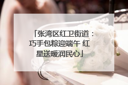 张湾区红卫街道：巧手包粽迎端午 红星送暖润民心
