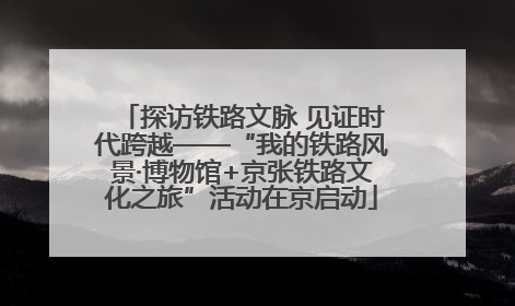 探访铁路文脉 见证时代跨越——“我的铁路风景·博物馆+京张铁路文化之旅”活动在京启动