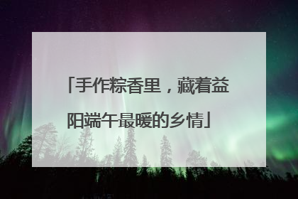 手作粽香里，藏着益阳端午最暖的乡情