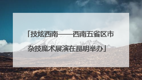 技炫西南——西南五省区市杂技魔术展演在昆明举办