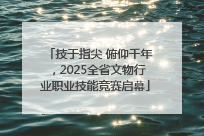 技于指尖 俯仰千年，2025全省文物行业职业技能竞赛启幕