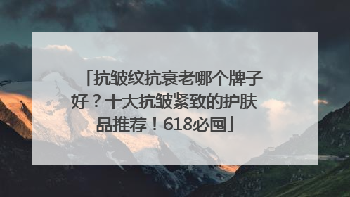 抗皱纹抗衰老哪个牌子好？十大抗皱紧致的护肤品推荐！618必囤