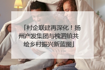 村企联建再深化！扬州产发集团与槐泗镇共绘乡村振兴新蓝图