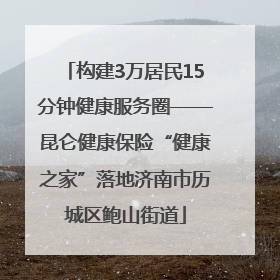 构建3万居民15分钟健康服务圈——昆仑健康保险“健康之家”落地济南市历城区鲍山街道