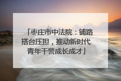 枣庄市中法院：铺路搭台压担，推动新时代青年干警成长成才