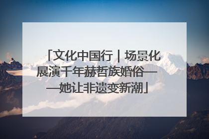 文化中国行｜场景化展演千年赫哲族婚俗——她让非遗变新潮
