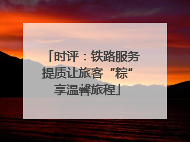 时评：铁路服务提质让旅客“粽”享温馨旅程