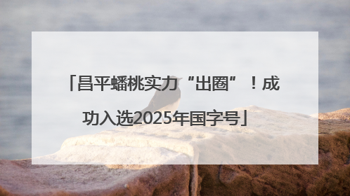 昌平蟠桃实力“出圈”！成功入选2025年国字号