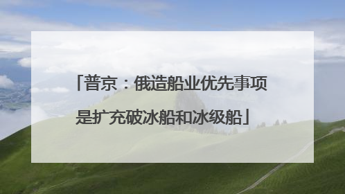 普京：俄造船业优先事项是扩充破冰船和冰级船