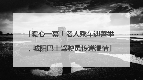 暖心一幕！老人乘车遇善举，城阳巴士驾驶员传递温情