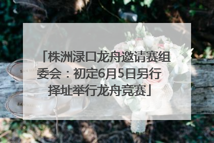 株洲渌口龙舟邀请赛组委会：初定6月5日另行择址举行龙舟竞赛