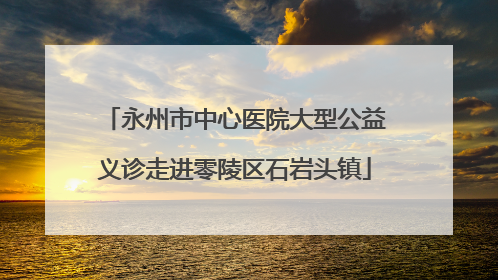 永州市中心医院大型公益义诊走进零陵区石岩头镇