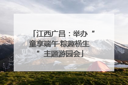 江西广昌：举办“童享端午·粽趣横生”主题游园会