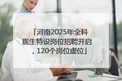 河南2025年全科医生特设岗位招聘开启，120个岗位虚位