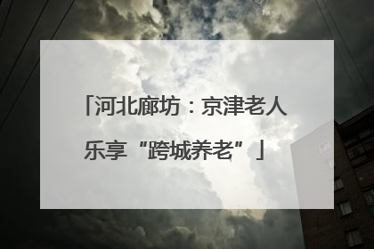 河北廊坊：京津老人乐享“跨城养老”