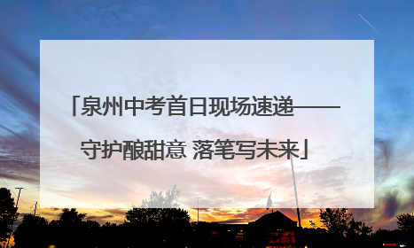 泉州中考首日现场速递——守护酿甜意 落笔写未来