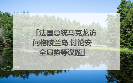 法国总统马克龙访问格陵兰岛 讨论安全局势等议题