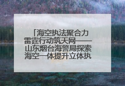 海空执法聚合力 雷霆行动筑天网——山东烟台海警局探索海空一体提升立体执法效能纪实