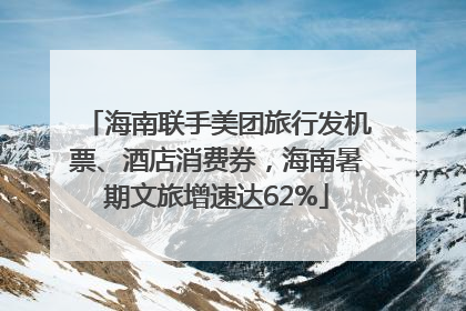 海南联手美团旅行发机票、酒店消费券，海南暑期文旅增速达62%