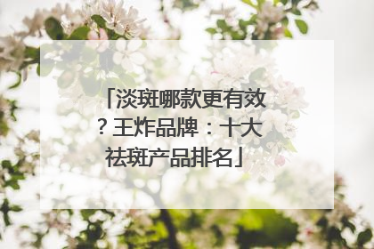 淡斑哪款更有效？王炸品牌：十大祛斑产品排名