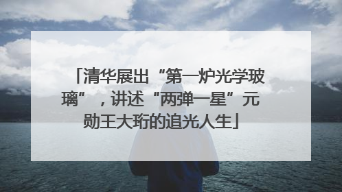 清华展出“第一炉光学玻璃”，讲述“两弹一星”元勋王大珩的追光人生
