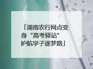 湖南农行网点变身“高考驿站” 护航学子逐梦路