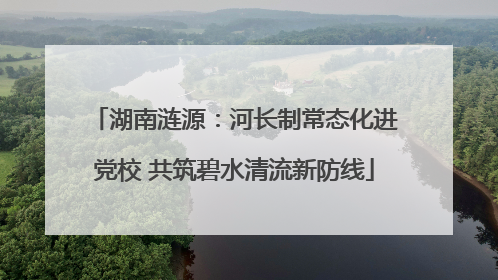 湖南涟源：河长制常态化进党校 共筑碧水清流新防线