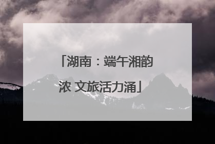 湖南：端午湘韵浓 文旅活力涌