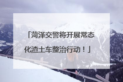 菏泽交警将开展常态化渣土车整治行动！