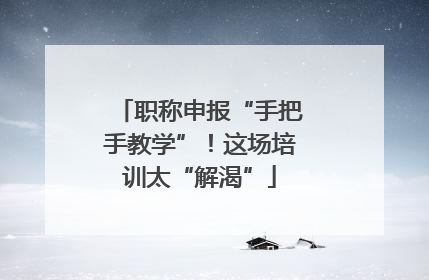 职称申报“手把手教学”！这场培训太“解渴”