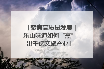 聚焦高质量发展｜乐山味道如何“烹”出千亿文旅产业