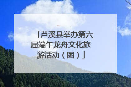 芦溪县举办第六届端午龙舟文化旅游活动（图）
