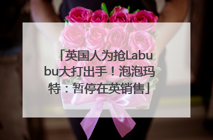 英国人为抢Labubu大打出手！泡泡玛特：暂停在英销售