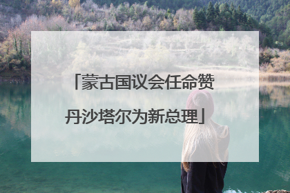 蒙古国议会任命赞丹沙塔尔为新总理
