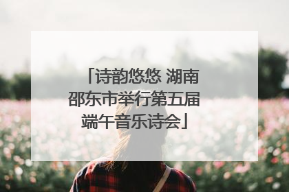 诗韵悠悠 湖南邵东市举行第五届端午音乐诗会