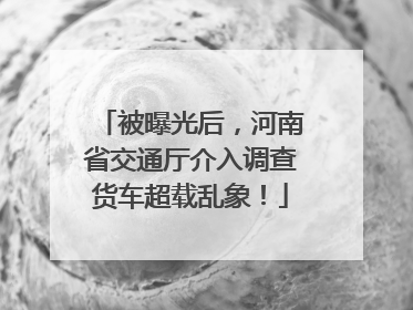 被曝光后，河南省交通厅介入调查货车超载乱象！