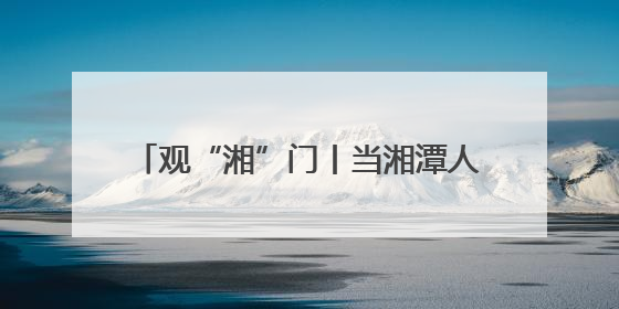 观“湘”门丨当湘潭人自己“掌镜” 这是一场全民参与的文明狂欢