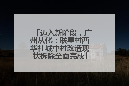 迈入新阶段，广州从化：联星村西华社城中村改造现状拆除全面完成