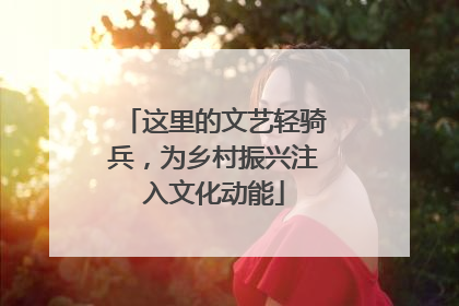 这里的文艺轻骑兵，为乡村振兴注入文化动能