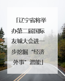 辽宁省将举办第二届国际友城大会进一步挖掘“经济外事”潜能