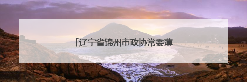 辽宁省锦州市政协常委薄学：续化石情 圆生态梦