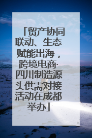 贸产协同联动、生态赋能出海，跨境电商·四川制造源头供需对接活动在成都举办